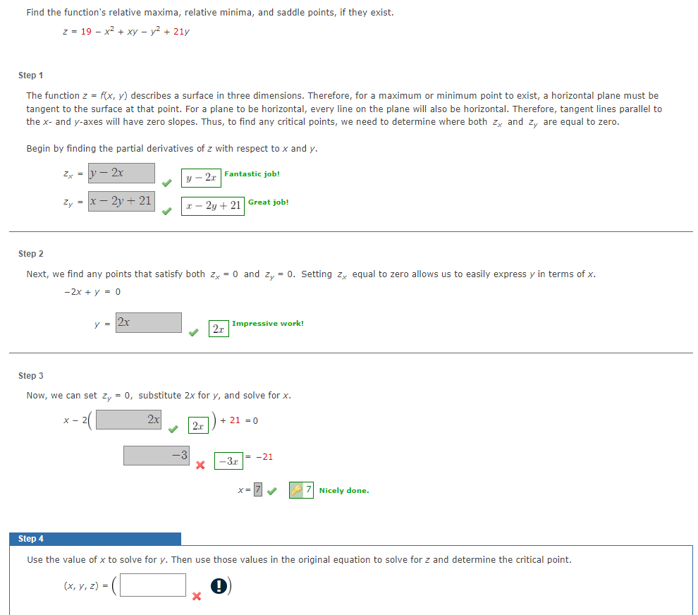 Find the function's relative maxima, relative minima, and saddle points, if they exist.
z = 19 x² + xy - y² + 21y
Step 1
The function z = f(x, y) describes a surface in three dimensions. Therefore, for a maximum or minimum point to exist, a horizontal plane must be
tangent to the surface at that point. For a plane to be horizontal, every line on the plane will also be horizontal. Therefore, tangent lines parallel to
the x- and y-axes will have zero slopes. Thus, to find any critical points, we need to determine where both zx and zy are equal to zero.
Begin by finding the partial derivatives of z with respect to x and y.
y-2r Fantastic job!
Zx =
Zy =
2x
- 2y + 21
Step 2
Next, we find any points that satisfy both zx = 0 and zy = 0. Setting zx equal to zero allows us to easily express y in terms of x.
-2x + y = 0
y = 2x
x-2y+21 Great job!
(x, y, z) =
Step 3
Now, we can set zy = 0, substitute 2x for y, and solve for x.
2x
2x
X
2x
Impressive work!
X
+ 21 = 0
-3x
-21
x=7 ✔
Step 4
Use the value of x to solve for y. Then use those values in the original equation to solve for z and determine the critical point.
7 Nicely done.