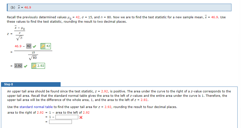 (b) x = 46.9
Recall the previously determined values μ = 42, o = 15, and n = 80. Now we are to find the test statistic for a new sample mean, X = 46.9. Use
these values to find the test statistic, rounding the result to two decimal places.
K-Mo
7 =
√n
46.9
= 2.92✔✔
✓
15
80
2.92
42
Step 8
An upper tail area should be found since the test statistic, z = 2.92, is positive. The area under the curve to the right of a z-value corresponds to the
upper tail area. Recall that the standard normal table gives the area to the left of z-values and the entire area under the curve is 1. Therefore, the
upper tail area will be the difference of the whole area, 1, and the area to the left of z = 2.92.
Use the standard normal table to find the upper tail area for z = 2.92, rounding the result to four decimal places.
area to the right of 2.92
1 area to the left of 2.92
= 1
X