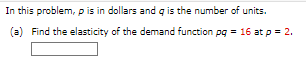 In this problem, p is in dollars and q is the number of units.
(a) Find the elasticity of the demand function pg = 16 at p = 2.