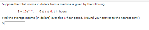 Suppose the total income in dollars from a machine is given by the following.
I= 10e0.5t, 0sts 6, tin hours
Find the average income (in dollars) over this 6-hour period. (Round your answer to the nearest cent.)
$