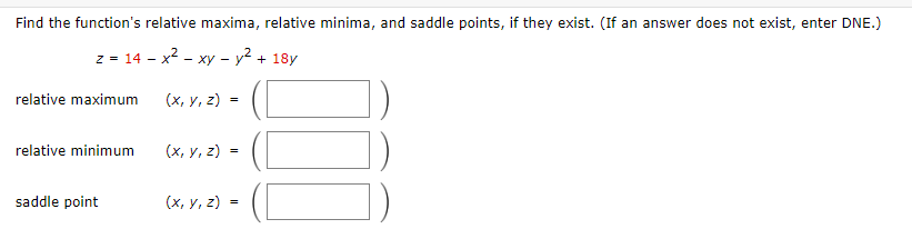 Find the function's relative maxima, relative minima, and saddle points, if they exist. (If an answer does not exist, enter DNE.)
z = 14 - x² - xy - y² + 18y
(x, y, z) =
relative maximum
relative minimum
saddle point
(x, y, z)
=
(x, y, z)=