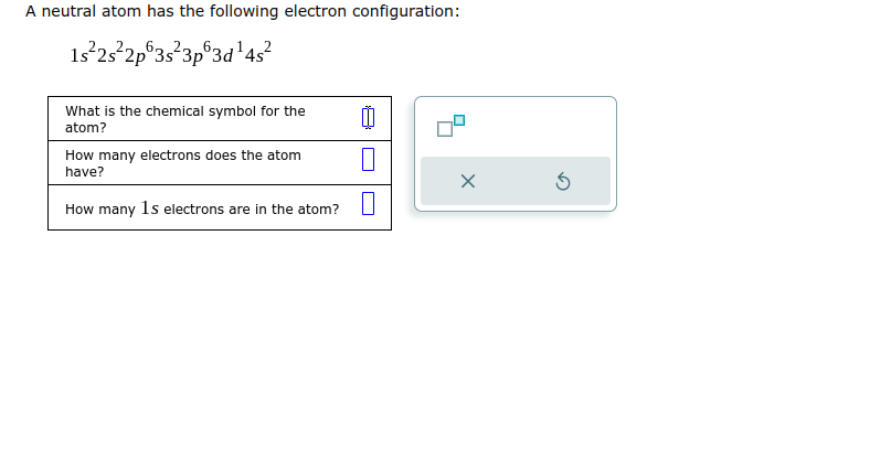 A neutral atom has the following electron configuration:
1s²2s²2p 3s 3p 3d ¹4s²
What is the chemical symbol for the
atom?
00
How many electrons does the atom
have?
How many 1s electrons are in the atom? 0
X
Ś