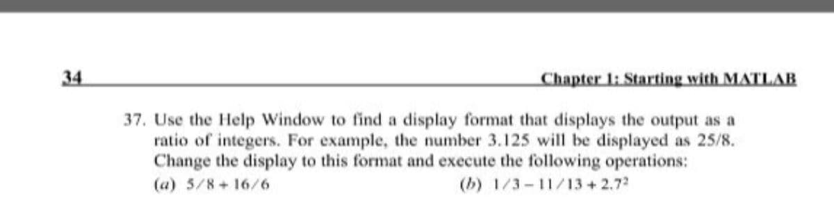 34
Chapter 1: Starting with MATLAB
37. Use the Help Window to find a display format that displays the output as a
ratio of integers. For example, the number 3.125 will be displayed as 25/8.
Change the display to this format and execute the following operations:
(a) 5/8 + 16/6
(b) 1/3- 11/13+2.72
