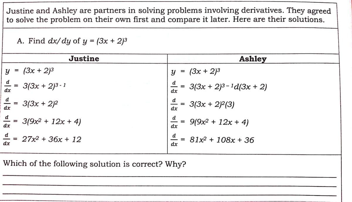 Justine and Ashley are partners in solving problems involving derivatives. They agreed
to solve the problem on their own first and compare it later. Here are their solutions.
A. Find dx/dy of y = (3x + 2)3
Justine
Ashley
(3x + 2)3
(Зх + 2)3
%3D
y =
%3D
d
3(3x + 2)3 - 1
d
3(3x + 2)3 – 1d(3x + 2)
%3|
dx
dx
d
d
3(3x + 2)2
3(3x + 2)?(3)
%3D
dx
dx
d
d
3(9x2 + 12x + 4)
9(9x2 + 12x + 4)
-
%3D
dx
dx
d
d
27x2 + 36x + 12
81x2 + 108х + 36
-
dx
dx
Which of the following solution is correct? Why?
