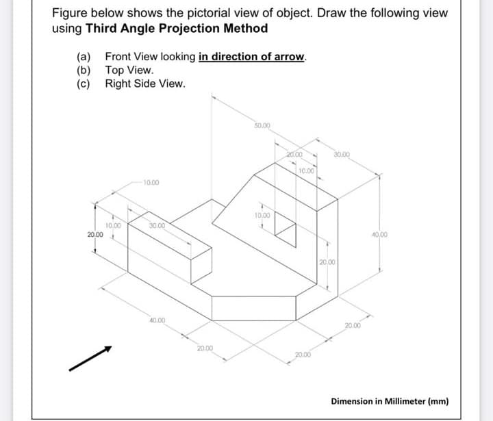 Figure below shows the pictorial view of object. Draw the following view
using Third Angle Projection Method
(a) Front View looking in direction of arrow.
(b) Top View.
(c) Right Side View.
50.00
20.00
30.00
10.00
10.00
10.00
30.00
20.00
40,00
20.00
40.00
20,00
20.00
20.00
Dimension in Millimeter (mm)
