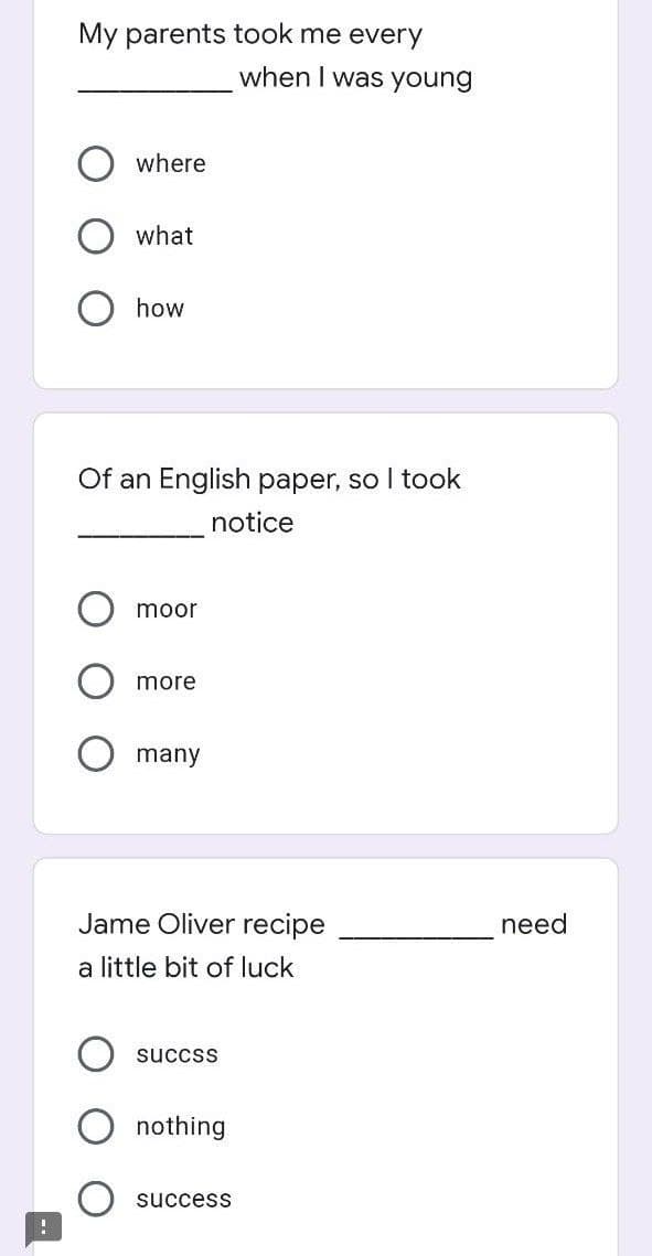 !
My parents took me every
when I was young
where
what
how
Of an English paper, so I took
notice
moor
more
many
Jame Oliver recipe
a little bit of luck
succss
nothing
success
need