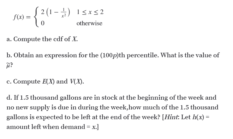 S() = { 2 (1 –) 1<x<2
-
f(x) =
otherwise
a. Compute the cdf of X.
b. Obtain an expression for the (100p)th percentile. What is the value of
c. Compute EX) and V(X).
d. If 1.5 thousand gallons are in stock at the beginning of the week and
no new supply is due in during the week,how much of the 1.5 thousand
gallons is expected to be left at the end of the week? [Hint: Let h(x) =
amount left when demand = x.]
