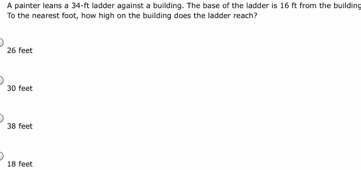 A painter leans a 34-ft ladder against a building. The base of the ladder is 16 ft from the building
To the nearest foot, how high on the building does the ladder reach?
26 feet
30 feet
38 feet
18 feet
