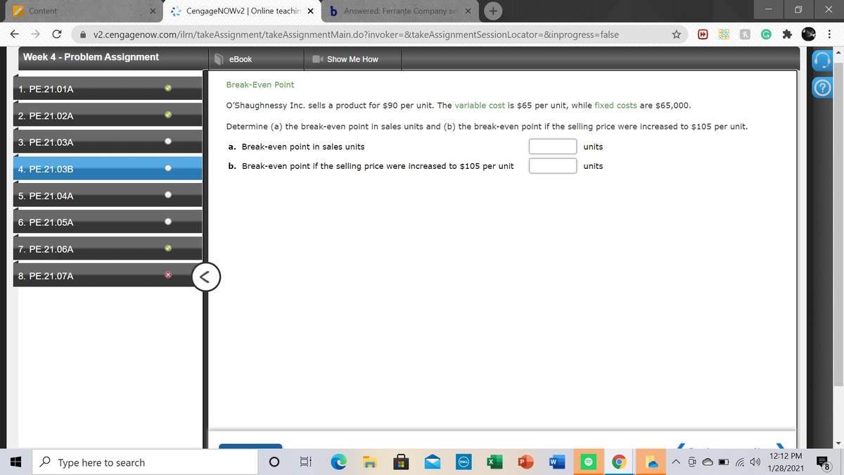 Content
CengageNOWv2 | Online teachin x
Answered: Ferrante Company sel X
A v2.cengagenow.com/ilrn/takeAssignment/takeAssignmentMain.do?invoker=&takeAssignmentSessionLocator=&inprogress=false
Week 4 - Problem Assignment
еBook
Show Me How
Break-Even Point
1. PE.21.01A
O'Shaughnessy Inc. sells a product for $90 per unit. The variable cost is $65 per unit, while fixed costs are $65,000.
2. PE.21.02A
Determine (a) the break-even point in sales units and (b) the break-even point if the selling price were increased to $105 per unit.
3. РЕ.21.03А
a. Break-even point in sales units
units
4. PE.21.03B
b. Break-even point if the selling price were increased to $105 per unit
units
5. PE.21.04A
6. PE.21.05A
7. PE.21.06A
8. PE.21.07A
12:12 PM
O Type here to search
w
DEL
1/28/2021
8.
...
因
