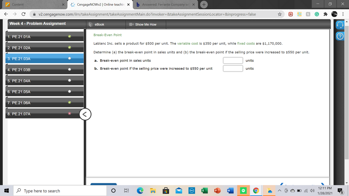 Content
CengageNOWv2 | Online teachin x
Answered: Ferrante Company sel X
A v2.cengagenow.com/ilrn/takeAssignment/takeAssignmentMain.do?invoker=&takeAssignmentSessionLocator=&inprogress=false
Week 4 - Problem Assignment
еBook
Show Me How
Break-Even Point
1. PE.21.01A
Lablanc Inc. sells a product for $500 per unit. The variable cost is $350 per unit, while fixed costs are $1,170,000.
2. PE.21.02A
Determine (a) the break-even point in sales units and (b) the break-even point if the selling price were increased to $550 per unit.
3. PE.21.03A
a. Break-even point in sales units
units
4. PE.21.03B
b. Break-even point if the selling price were increased to $550 per unit
units
5. PE.21.04A
6. PE.21.05A
7. PE.21.06A
8. PE.21.07A
12:11 PM
O Type here to search
w
DEL
1/28/2021
8.
...
因
