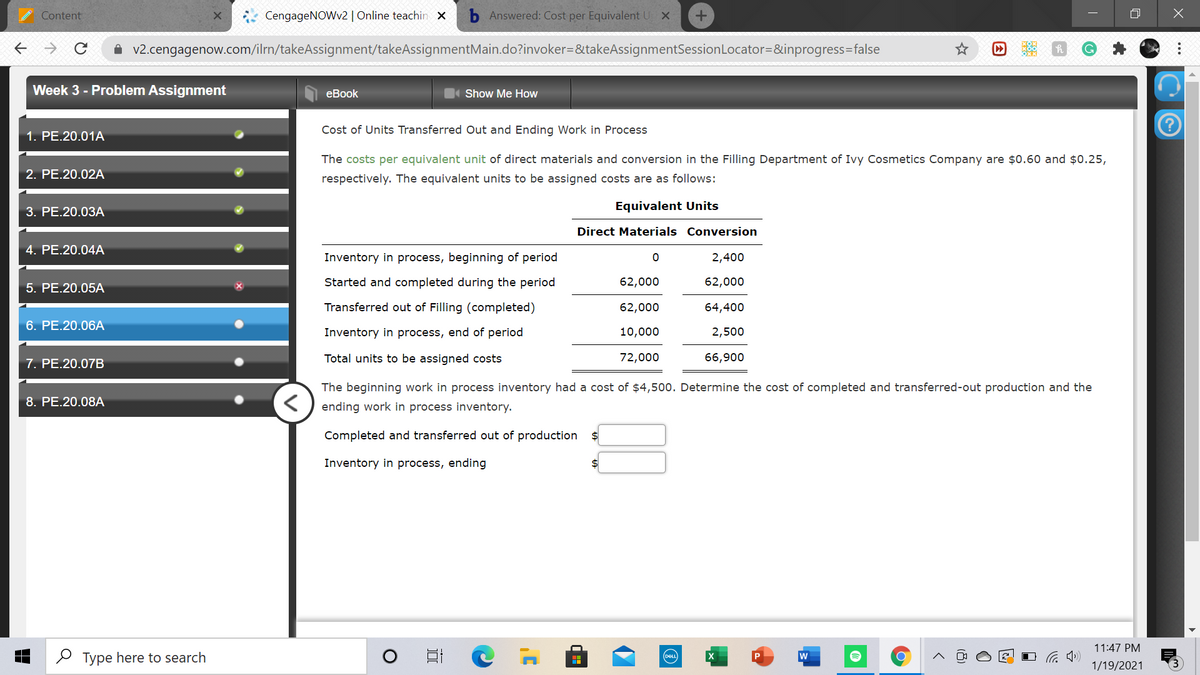 Content
CengageNOWv2 | Online teachin x
b Answered: Cost per Equivalent U X
A v2.cengagenow.com/ilrn/takeAssignment/takeAssignmentMain.do?invoker=&takeAssignmentSessionLocator=&inprogress=false
Week 3 - Problem Assignment
еВook
Show Me How
Cost of Units Transferred Out and Ending Work in Process
1. PE.20.01A
The costs per equivalent unit of direct materials and conversion in the Filling Department of Ivy Cosmetics Company are $0.60 and $0.25,
2. PE.20.02A
respectively. The equivalent units to be assigned costs are as follows:
3. PE.20.03A
Equivalent Units
Direct Materials Conversion
4. PE.20.04A
Inventory in process, beginning of period
2,400
5. PE.20.05A
Started and completed during the period
62,000
62,000
Transferred out of Filling (completed)
62,000
64,400
6. PE.20.06A
Inventory in process, end of period
10,000
2,500
7. PE.20.07B
Total units to be assigned costs
72,000
66,900
The beginning work in process inventory had a cost of $4,500. Determine the cost of completed and transferred-out production and the
8. PE.20.08A
ending work in process inventory.
Completed and transferred out of production
Inventory in process, ending
11:47 PM
O Type here to search
DELL
P
1/19/2021
...
(8)
