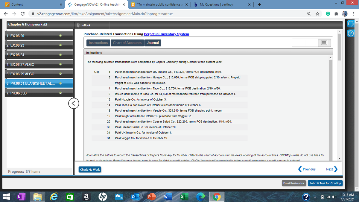 x CengageNOWv2 | Online teachin x
S "To maintain public confidence.
b My Questions | bartleby
Content
A v2.cengagenow.com/iln/takeAssignment/takeAssignmentMain.do?inprogress=true
Chapter 6 Homework #2
еВook
Purchase-Related Transactions Using Perpetual Inventory System
1. EX.06.20
Instructions Chart of Accounts Journal
2. EX.06.23
Instructions
3. EX.06.24
The following selected transactions were completed by Capers Company during October of the current year.
4. EX.06.27.ALGO
Oct
1
Purchased merchandise from UK Imports Co., $13,322, terms FOB destination, n/30.
5. EX.06.29.ALGO
3
Purchased merchandise from Hoagie Co., S10,650, terms FOB shipping point, 2/10, n/eom. Prepaid
6. PR.06.01.BLANKSHEET AL.
freight of $240 was added to the invoice.
4
Purchased merchandise from Taco Co., $13,700, tems FOB destination, 2/10, n/30.
7. PR.06.05B
6
Issued debit memo to Taco Co. for $4,850 of merchandise returned from purchase on October 4.
13
Paid Hoagie Co. for invoice of October 3.
14
Paid Taco Co. for invoice of October 4 less debit memo of October 6.
19
Purchased merchandise from Veggie Co., $29,840, terms FOB shipping point, n/eom.
19
Paid freight of S410 on October 19 purchase from Veggie Co.
20
Purchased merchandise from Caesar Salad Co., S22,200, terms FOB destination, 1/10, n/30.
30
Paid Caesar Salad Co. for invoice of October 20.
31
Paid UK Imports Co. for invoice of October 1.
31
Paid Veggie Co. for invoice of October 19.
Journalize the entries to record the transactions of Capers Company for October. Refer to the chart of accounts for the exact wording of the account titles. CNOW journals do not use lines for
inurnal evnlanatinne Even line on a inurnal nane is uned for dehit or oradit antrier CNOW inurnale unill artomatinalhe indent a radit antor arhen a credlit amount in onterad
Check My Work.
Previous
Next
Progress: 6/7 items
Email Instructor Submit Test for Grading
10:15 AM
X
A D ll )
1/31/2021
