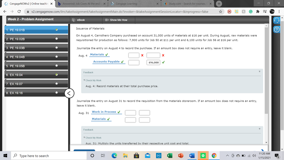 CengageNOWv2 | Online teachin x
Answered: Job Costs At the end
Cengage Learning
• Study.com - Search for courses,
A v2.cengagenow.com/ilrn/takeAssignment/takeAssignmentMain.do?invoker=&takeAssignmentSessionLocator=&inprogress=false
Week 2 - Problem Assignment
еBook
Show Me HoW
Issuance of Materials
1. PE.19.01B
On August 4, Carrothers Company purchased on account 31,000 units of materials at $16 per unit. During August, raw materials were
2. РЕ.19.02B
requisitioned for production as follows: 7,900 units for Job 50 at $11 per unit and 6,100 units for Job 56 at $16 per unit.
3. PE.19.03B
Journalize the entry on August 4 to record the purchase. If an amount box does not require an entry, leave it blank.
Materials v
4. PE.19.04B
Aug. 4
Accounts Payable v
496,000
5. PE.19.05B
Feedback
6. EX.19.04
V Check My Work
7. EX.19.07
Aug. 4: Record materials at their total purchase price.
8. EX.19.16
Journalize the entry on August 31 to record the requisition from the materials storeroom. If an amount box does not require an entry,
leave it blank.
Work in Process v
Aug. 31
Materials v
Feedback
V Check My Work
Aua. 31: Multiplv the units transferred bv their respective unit cost and total.
11:20 AM
O Type here to search
DEL
w
1/15/2021
9.
...
