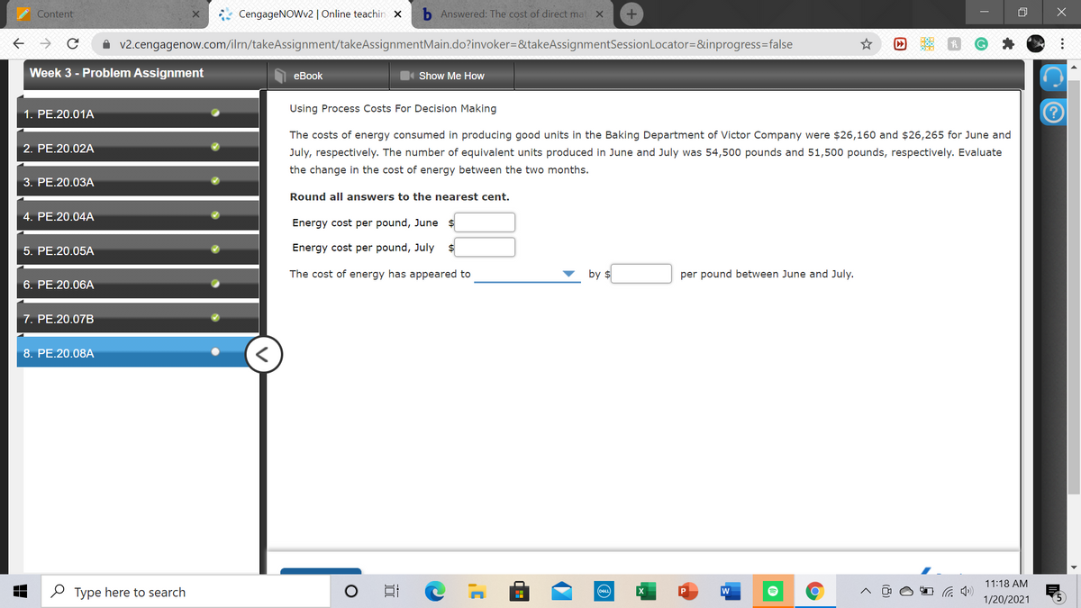 Content
CengageNOWv2 | Online teachin x
b Answered: The cost of direct mat X
A v2.cengagenow.com/ilrn/takeAssignment/takeAssignmentMain.do?invoker=&takeAssignmentSessionLocator=&inprogress=false
Week 3 - Problem Assignment
еBook
Show Me How
1. PE.20.01A
Using Process Costs For Decision Making
The costs of energy consumed in producing good units in the Baking Department of Victor Company were $26,160 and $26,265 for June and
2. PE.20.02A
July, respectively. The number of equivalent units produced in June and July was 54,500 pounds and 51,500 pounds, respectively. Evaluate
the change in the cost of energy between the two months.
3. PE.20.03A
Round all answers to the nearest cent.
4. PE.20.04A
Energy cost per pound, June $
5. PE.20.05A
Energy cost per pound, July
$
The cost of energy has appeared to
by $
per pound between June and July.
6. PE.20.06A
7. PE.20.07B
8. PE.20.08A
11:18 AM
O Type here to search
DELL
w
P
1/20/2021
...
因
