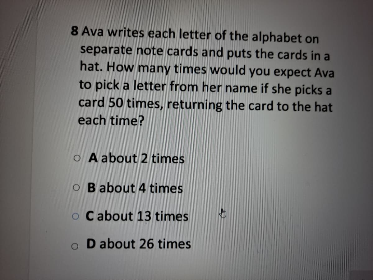 8 Ava writes each letter of the alphabet on
separate note cards and puts the cards in a
hat. How many times would you expect Ava
to pick a letter from her name if she picks a
card 50 times, returning the card to the hat
each time?
o A about 2 times
O B about 4 times
o Cabout 13 times
o D about 26 times
