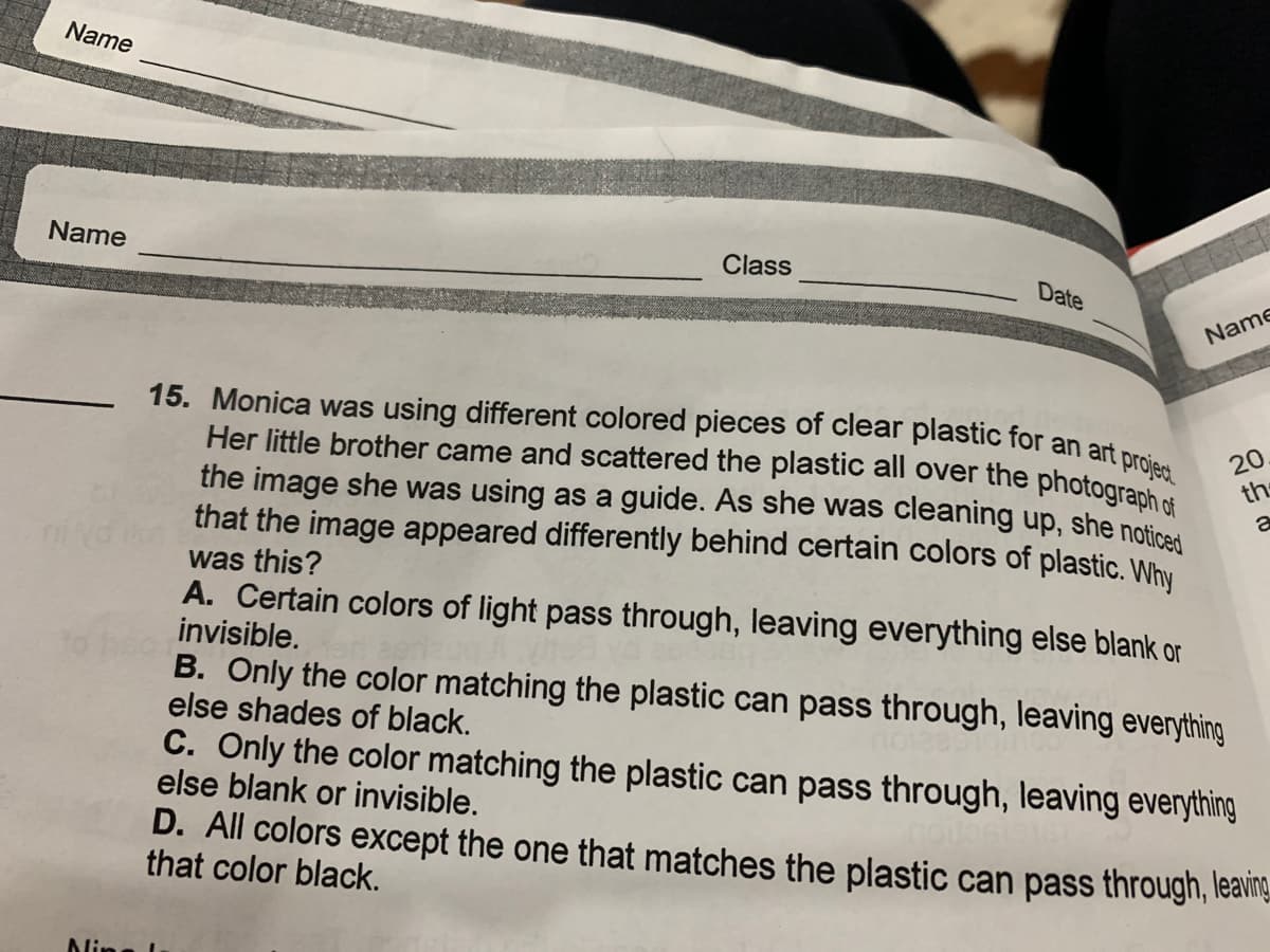 15. Monica was using different colored pieces of clear plastic for an art project
Her little brother came and scattered the plastic all over the photograph of
Name
Name
Class
Date
Name
20
the
the image she was using as a guide. As she was cleaning up, she noticed
that the image appeared differently behind certain colors of plastic. Why
was this?
A. Certain colors of light pass through, leaving everything else blank or
invisible.
B. Only the color matching the plastic can pass through, leaving everything
else shades of black.
C. Only the color matching the plastic can pass through, leaving everything
else blank or invisible.
D. All colors except the one that matches the plastic can pass through, leavng.
that color black.
Nin
