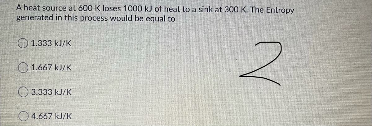 A heat source at 600 K loses 1000 kJ of heat to a sink at 300 K. The Entropy
generated in this process would be equal to
O 1.333 kJ/K
O 1.667 kJ/K
O 3.333 kJ/K
4.667 kJ/K
