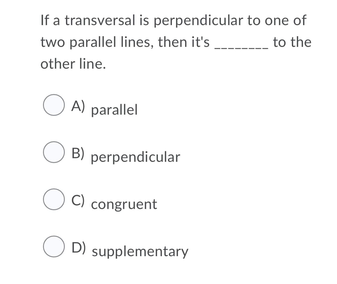 If a transversal is perpendicular to one of
two parallel lines, then it's
to the
other line.
O A)
parallel
O B)
perpendicular
C)
congruent
D)
supplementary
