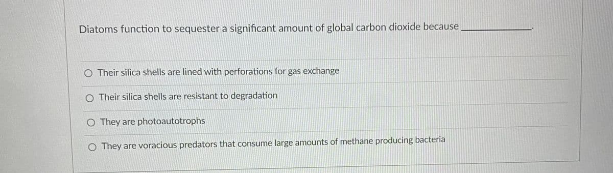 Diatoms function to sequester a significant amount of global carbon dioxide because
O Their silica shells are lined with perforations for gas exchange
O Their silica shells are resistant to degradation
O They are photoautotrophs
O They are voracious predators that consume large amounts of methane producing bacteria
