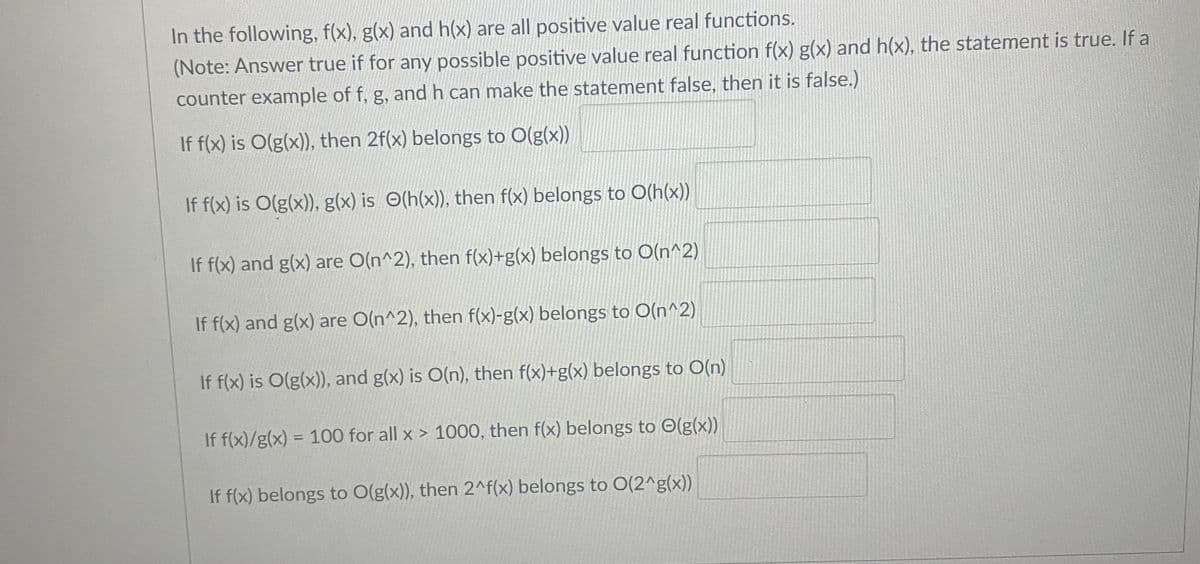 In the following, f(x), g(x) and h(x) are all positive value real functions.
(Note: Answer true if for any possible positive value real function f(x) g(x) and h(x), the statement is true. If a
counter example of f, g, and h can make the statement false, then it is false.)
If f(x) is O(g(x)), then 2f(x) belongs to O(g(x))
If f(x) is O(g(x)), g(x) is O(h(x)), then f(x) belongs to O(h(x))
If f(x) and g(x) are O(n^2), then f(x)+g(x) belongs to O(n^2)
If f(x) and g(x) are O(n^2), then f(x)-g(x) belongs to O(n^2)
If f(x) is O(g(x)), and g(x) is O(n), then f(x)+g(x) belongs to O(n)
If f(x)/g(x) = 100 for all x > 1000, then f(x) belongs to O(g(x))
%3D
If f(x) belongs to O(g(x)), then 2^f(x) belongs to O(2^g(x))
