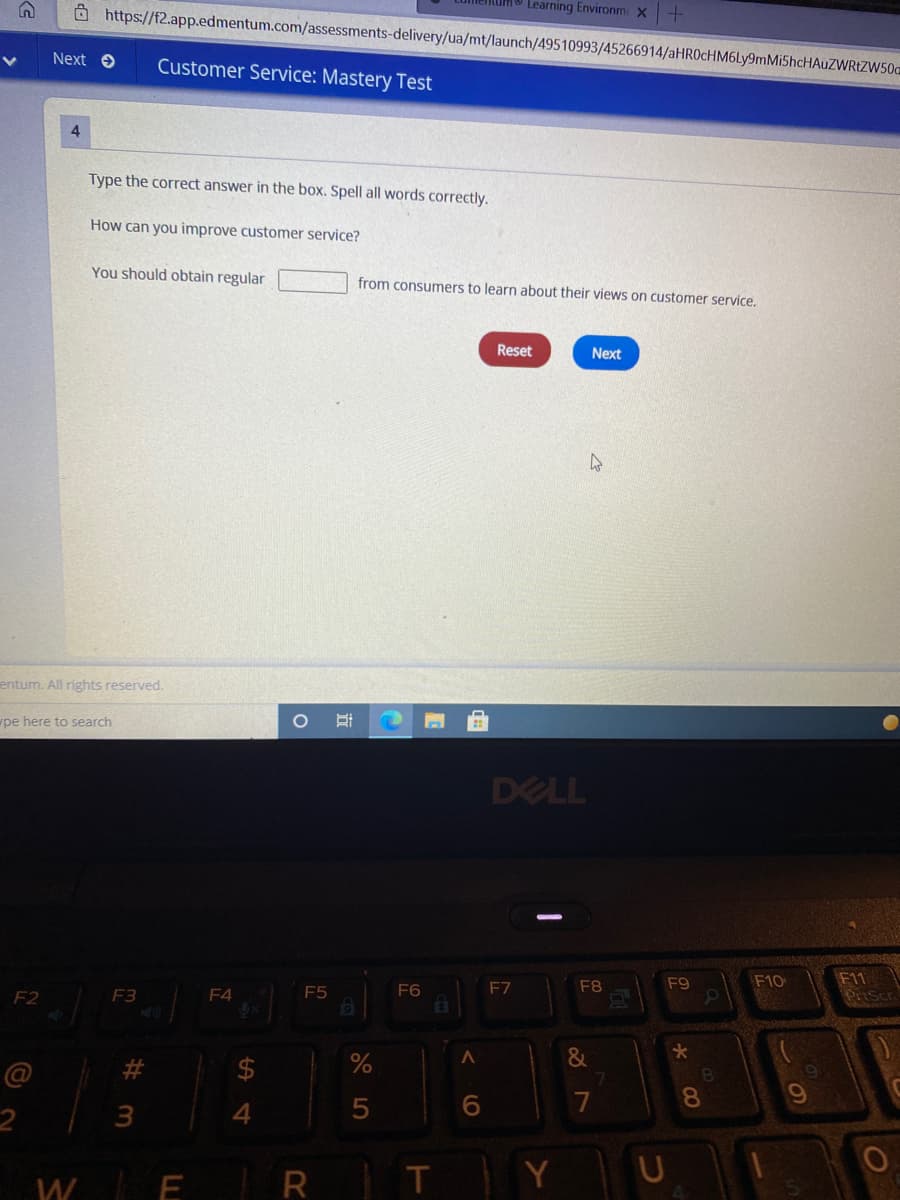 Ô https://f2.app.edmentum.com/assessments-delivery/ua/mt/launch/49510993/45266914/aHROcHM6Ly9mMi5hcHAuZWRtZW50.
Learning Environm X
Next e
Customer Service: Mastery Test
Type the correct answer in the box. Spell all words correctly.
How can you improve customer service?
You should obtain regular
from consumers to learn about their views on customer service,
Reset
Next
entum. All rights reserved.
pe here to search
DELL
F11
PriScr
F7
F8
F9
F10
F2
F3
F4
F5
F6
&
@
%23
2$
7
08.
3
4.
W E
R T
Y
