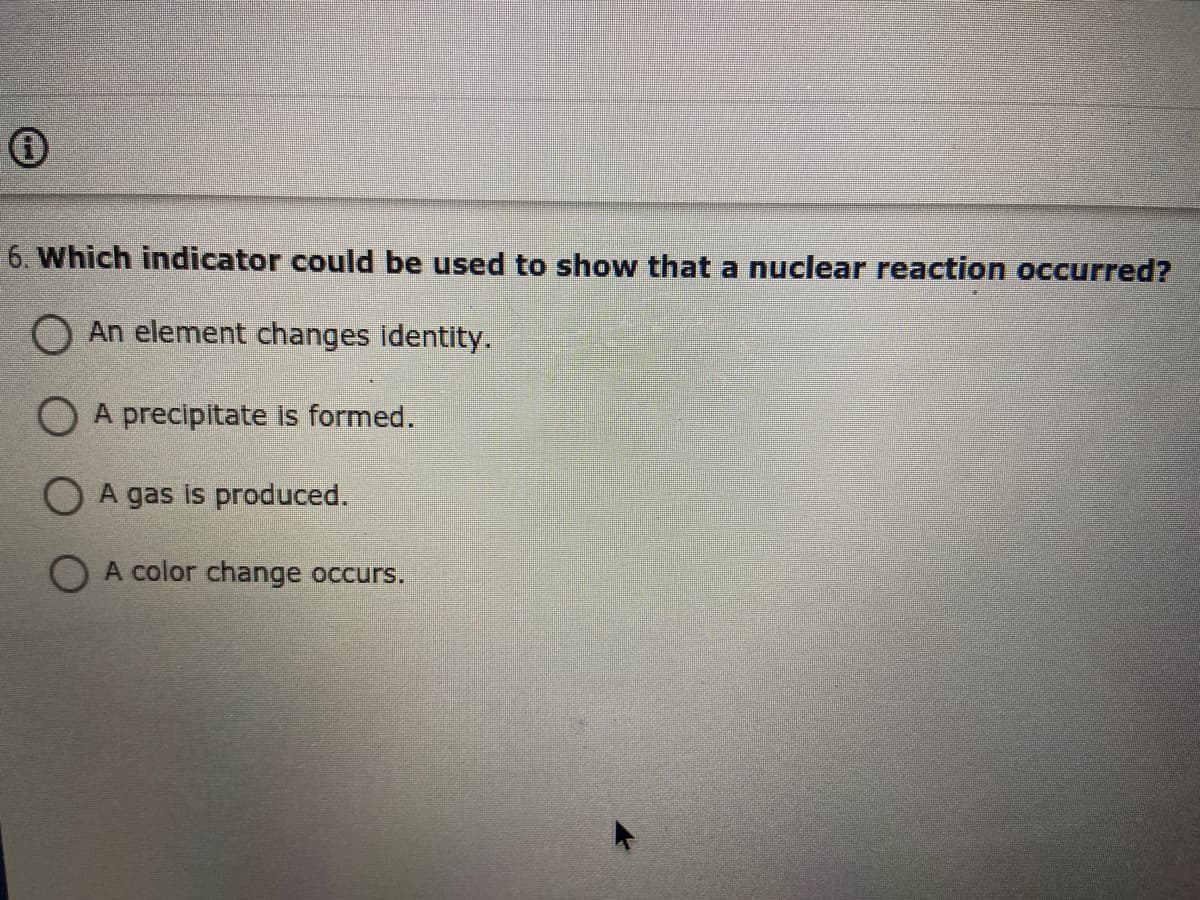 6. Which indicator could be used to show that a nuclear reaction occurred?
O An element changes identity.
O A precipitate is formed.
O A gas is produced.
A color change occurs.
