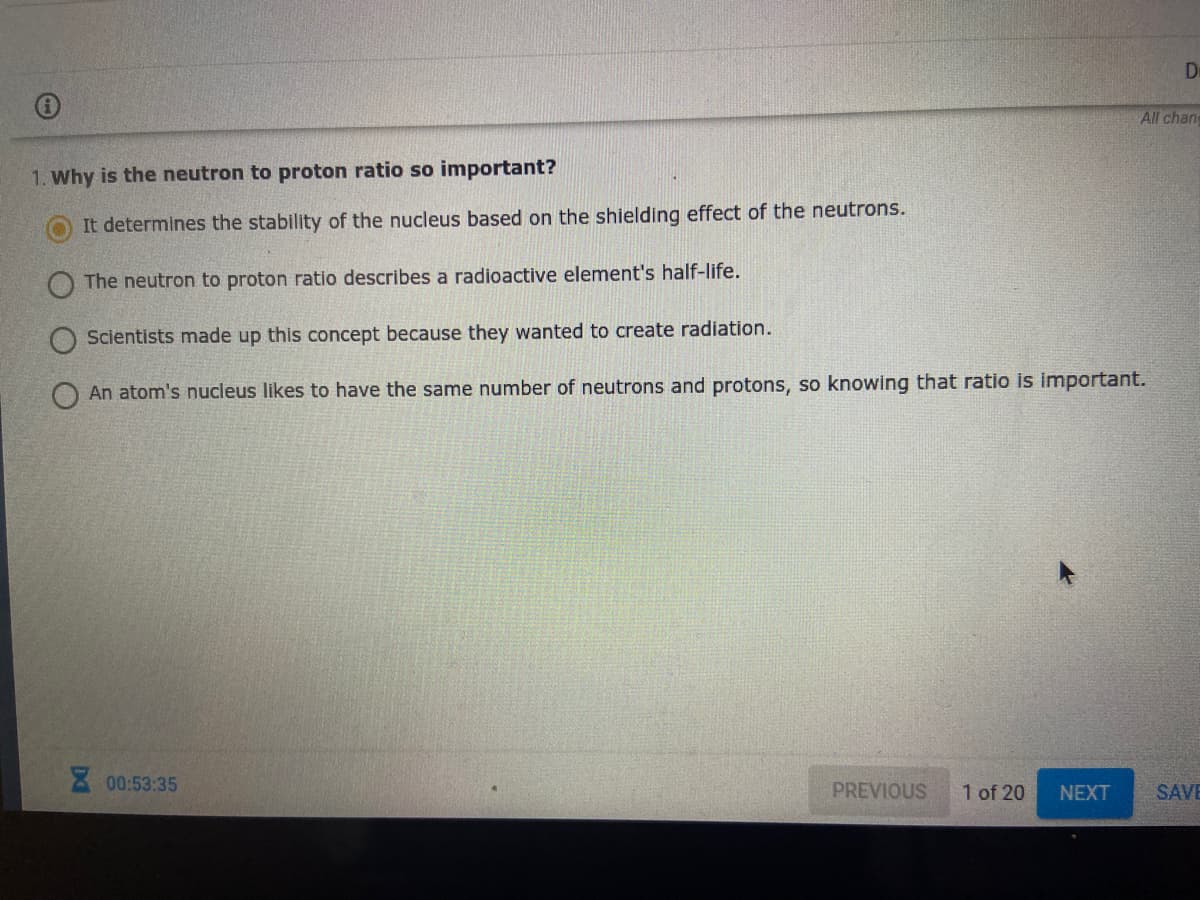 De
All chan
1. Why is the neutron to proton ratio so important?
It determines the stability of the nucleus based on the shielding effect of the neutrons.
The neutron to proton ratio describes a radioactive element's half-life.
Scientists made up this concept because they wanted to create radiation.
An atom's nucleus likes to have the same number of neutrons and protons, so knowing that ratio is important.
00:53:35
PREVIOUS
1 of 20
NEXT
SAVE
