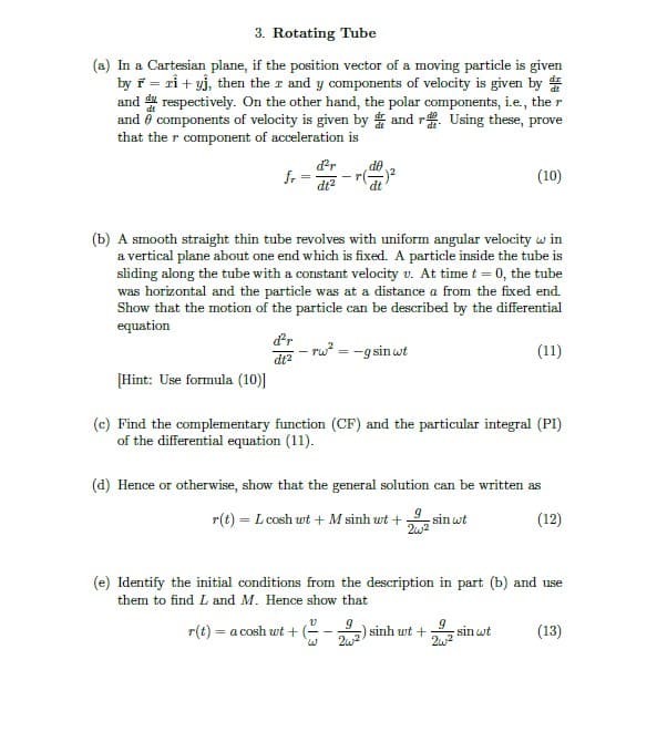 3. Rotating Tube
(a) In a Cartesian plane, if the position vector of a moving particle is given
by ř = rỉ + yj, then the r and y components of velocity is given by #
and # respectively. On the other hand, the polar components, i.e., the r
and ö components of velocity is given by and r. Using these, prove
that the r component of acceleration is
dr
de
f.
dt?
(10)
(b) A smooth straight thin tube revolves with uniform angular velocity w in
a vertical plane about one end which is fixed. A particle inside the tube is
sliding along the tube with a constant velocity v. At time t = 0, the tube
was horizontal and the particle was at a distance a from the fixed end.
Show that the motion of the particle can be described by the differential
equation
dr
- rw? = -g sin wt
(11)
dt?
[Hint: Use formula (10)|
(c) Find the complementary function (CF) and the particular integral (PI)
of the differential equation (11).
(d) Hence or otherwise, show that the general solution can be written as
r(t) = L cosh wt + M sinh wt +
sin wt
(12)
%3D
(e) Identify the initial conditions from the description in part (b) and use
them to find L and M. Hence show that
r(t) = a cosh wt + (-
sinh wt + sin wt
2w
(13)
