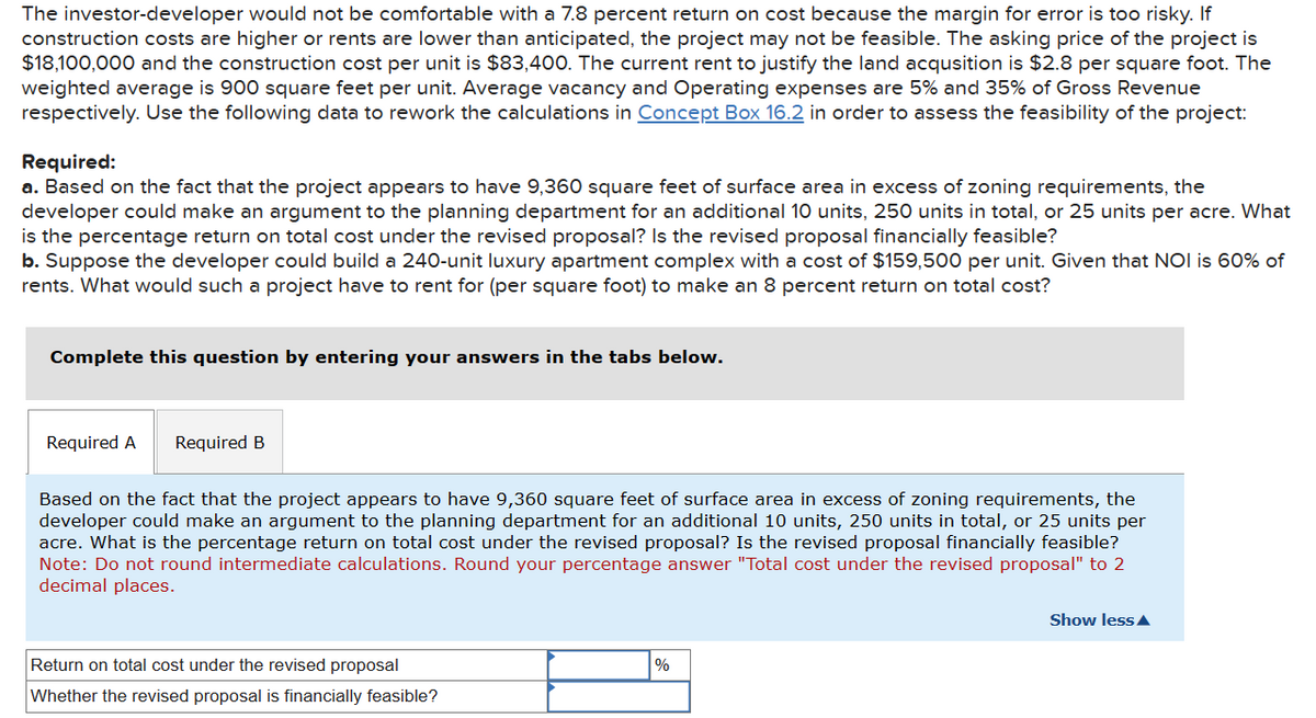 The investor-developer would not be comfortable with a 7.8 percent return on cost because the margin for error is too risky. If
construction costs are higher or rents are lower than anticipated, the project may not be feasible. The asking price of the project is
$18,100,000 and the construction cost per unit is $83,400. The current rent to justify the land acqusition is $2.8 per square foot. The
weighted average is 900 square feet per unit. Average vacancy and Operating expenses are 5% and 35% of Gross Revenue
respectively. Use the following data to rework the calculations in Concept Box 16.2 in order to assess the feasibility of the project:
Required:
a. Based on the fact that the project appears to have 9,360 square feet of surface area in excess of zoning requirements, the
developer could make an argument to the planning department for an additional 10 units, 250 units in total, or 25 units per acre. What
is the percentage return on total cost under the revised proposal? Is the revised proposal financially feasible?
b. Suppose the developer could build a 240-unit luxury apartment complex with a cost of $159,500 per unit. Given that NOI is 60% of
rents. What would such a project have to rent for (per square foot) to make an 8 percent return on total cost?
Complete this question by entering your answers in the tabs below.
Required A Required B
Based on the fact that the project appears to have 9,360 square feet of surface area in excess of zoning requirements, the
developer could make an argument to the planning department for an additional 10 units, 250 units in total, or 25 units per
acre. What is the percentage return on total cost under the revised proposal? Is the revised proposal financially feasible?
Note: Do not round intermediate calculations. Round your percentage answer "Total cost under the revised proposal" to 2
decimal places.
Return on total cost under the revised proposal
Whether the revised proposal is financially feasible?
%
Show less