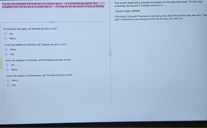 In a city, the probability that it will rain on a certain day is 0.9 if it rained the day before. The
probability that it will be dry on a certain day is 0.1, if it was dry the day before. It rains on Sunday,
According to the digits, will Monday be rainy or dry?
O Dry
O Rainy
Given the weather on Monday, will Tuesday be rainy or dry?
O Rainy
O Dry
Given the weather on Tuesday, will Wednesday be rainy or dry?
O Dry
O Rainy
Given the weather on Wednesday, will Thursday be rainy or dry?
O Rainy
Dry
0
The random digits below simulate the weather for the rest of the week. (The first digit
is Monday, the second is Tuesday, and so on.)
Random Digits: 989599
(The digits 0 through 8 represent a day being rainy when the previous day was rainy. The
digit 0 represents a day being dry when the previous day was dry.)