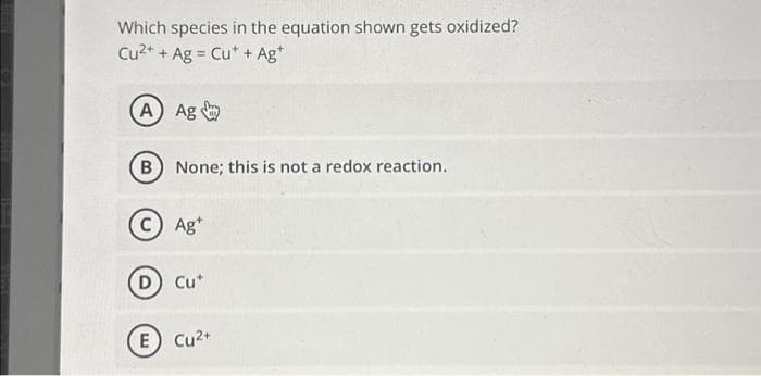 Which species in the equation shown gets oxidized?
Cu2+ + Ag Cut + Ag+
=
A) Ag
(B) None; this is not a redox reaction.
C) Ag+
D) Cut
E) Cu²+