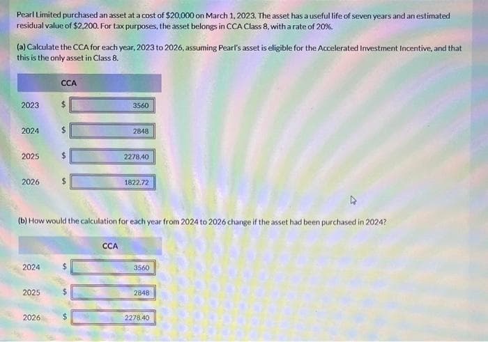 Pearl Limited purchased an asset at a cost of $20,000 on March 1, 2023. The asset has a useful life of seven years and an estimated
residual value of $2,200. For tax purposes, the asset belongs in CCA Class 8, with a rate of 20%.
(a) Calculate the CCA for each year, 2023 to 2026, assuming Pearl's asset is eligible for the Accelerated Investment Incentive, and that
this is the only asset in Class 8.
2023
2024
2025
2026
2024
2025
CCA
2026
$
(b) How would the calculation for each year from 2024 to 2026 change if the asset had been purchased in 2024?
50
3560
CCA
2848
2278.40
1822.72
3560
2848
2278.40