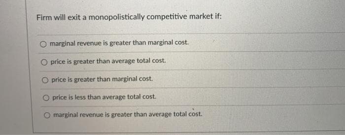 Firm will exit a monopolistically competitive market if:
O marginal revenue is greater than marginal cost.
O price is greater than average total cost.
O price is greater than marginal cost.
O price is less than average total cost.
marginal revenue is greater than average
tal cost.
