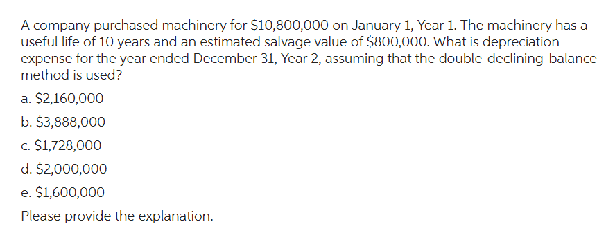 A company purchased machinery for $10,800,000 on January 1, Year 1. The machinery has a
useful life of 10 years and an estimated salvage value of $800,000. What is depreciation
expense for the year ended December 31, Year 2, assuming that the double-declining-balance
method is used?
a. $2,160,000
b. $3,888,000
c. $1,728,000
d. $2,000,000
e. $1,600,000
Please provide the explanation.