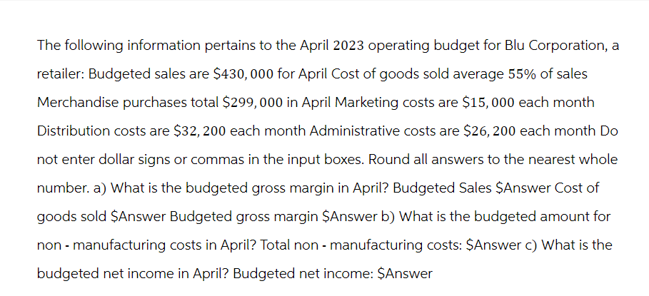 The following information pertains to the April 2023 operating budget for Blu Corporation, a
retailer: Budgeted sales are $430,000 for April Cost of goods sold average 55% of sales
Merchandise purchases total $299,000 in April Marketing costs are $15,000 each month
Distribution costs are $32, 200 each month Administrative costs are $26, 200 each month Do
not enter dollar signs or commas in the input boxes. Round all answers to the nearest whole
number. a) What is the budgeted gross margin in April? Budgeted Sales $Answer Cost of
goods sold $Answer Budgeted gross margin $Answer b) What is the budgeted amount for
non - manufacturing costs in April? Total non-manufacturing costs: $Answer c) What is the
budgeted net income in April? Budgeted net income: $Answer