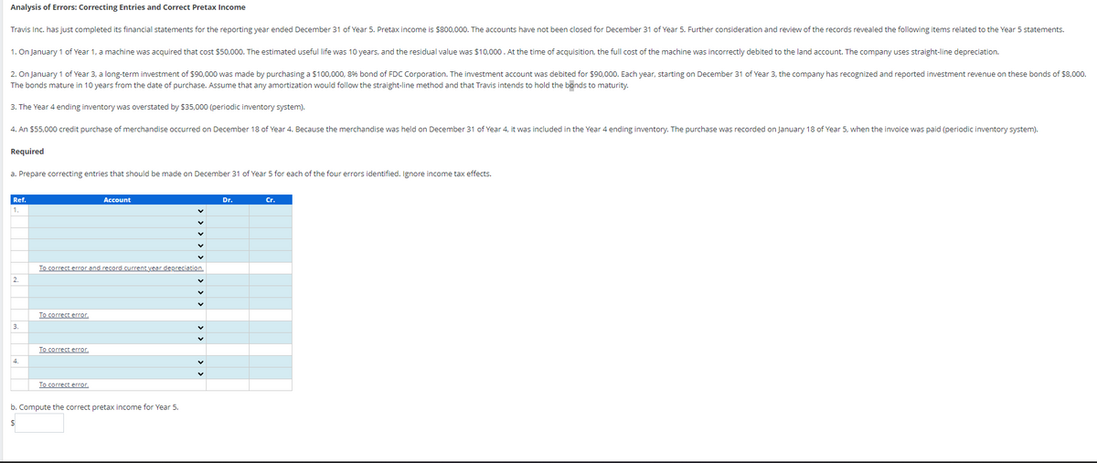 Analysis of Errors: Correcting Entries and Correct Pretax Income
Travis Inc. has just completed its financial statements for the reporting year ended December 31 of Year 5. Pretax income is $800,000. The accounts have not been closed for December 31 of Year 5. Further consideration and review of the records revealed the following items related to the Year 5 statements.
1. On January 1 of Year 1, a machine was acquired that cost $50,000. The estimated useful life was 10 years, and the residual value was $10,000. At the time of acquisition, the full cost of the machine was incorrectly debited to the land account. The company uses straight-line depreciation.
2. On January 1 of Year 3, a long-term investment of $90,000 was made by purchasing a $100,000, 8% bond of FDC Corporation. The investment account was debited for $90,000. Each year, starting on December 31 of Year 3, the company has recognized and reported investment revenue on these bonds of $8,000.
The bonds mature in 10 years from the date of purchase. Assume that any amortization would follow the straight-line method and that Travis intends to hold the bonds to maturity.
3. The Year 4 ending inventory was overstated by $35,000 (periodic inventory system).
4. An $55,000 credit purchase of merchandise occurred on December 18 of Year 4. Because the merchandise was held on December 31 of Year 4, it was included in the Year 4 ending inventory. The purchase was recorded on January 18 of Year 5, when the invoice was paid (periodic inventory system).
Required
a. Prepare correcting entries that should be made on December 31 of Year 5 for each of the four errors identified. Ignore income tax effects.
Ref.
3.
4
To correct error and record current year depreciation.
To correct error.
To correct error.
Account
To correct error.
b. Compute the correct pretax income for Year 5.
$
Dr.
Cr.