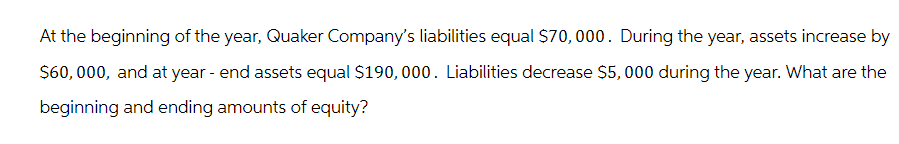 At the beginning of the year, Quaker Company's liabilities equal $70,000. During the year, assets increase by
$60,000, and at year - end assets equal $190,000. Liabilities decrease $5,000 during the year. What are the
beginning and ending amounts of equity?