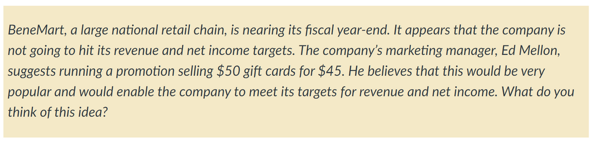 BeneMart, a large national retail chain, is nearing its fiscal year-end. It appears that the company is
not going to hit its revenue and net income targets. The company's marketing manager, Ed Mellon,
suggests running a promotion selling $50 gift cards for $45. He believes that this would be very
popular and would enable the company to meet its targets for revenue and net income. What do you
think of this idea?