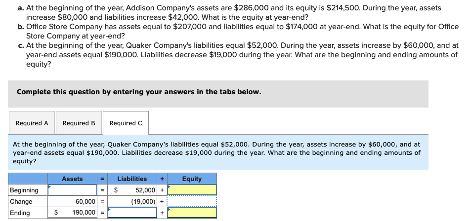 a. At the beginning of the year, Addison Company's assets are $286,000 and its equity is $214,500. During the year, assets
increase $80,000 and liabilities increase $42,000. What is the equity at year-end?
b. Office Store Company has assets equal to $207,000 and liabilities equal to $174,000 at year-end. What is the equity for Office
Store Company at year-end?
c. At the beginning of the year, Quaker Company's liabilities equal $52,000. During the year, assets increase by $60,000, and at
year-end assets equal $190,000. Liabilities decrease $19,000 during the year. What are the beginning and ending amounts of
equity?
Complete this question by entering your answers in the tabs below.
Required A Required B Required C
At the beginning of the year, Quaker Company's liabilities equal $52,000. During the year, assets increase by $60,000, and at
year-end assets equal $190,000. Liabilities decrease $19,000 during the year. What are the beginning and ending amounts of
equity?
Beginning
Change
Ending
Assets
60,000 =
$ 190,000 =
Liabilities
$
52,000 +
(19,000) +
Equity