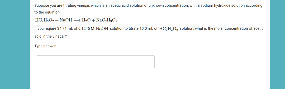 Suppose you are titrating vinegar, which is an acetic acid solution of unknown concentration, with a sodium hydroxide solution according
to the equation
HC,H3O2 + NaOH → H2O + NaC,H3O2
If you require 34.71 mL of 0.1245 M NaOH solution to titrate 10.0 mL of HC,H;O, solution, what is the molar concentration of acetic
acid in the vinegar?
Type answer:
