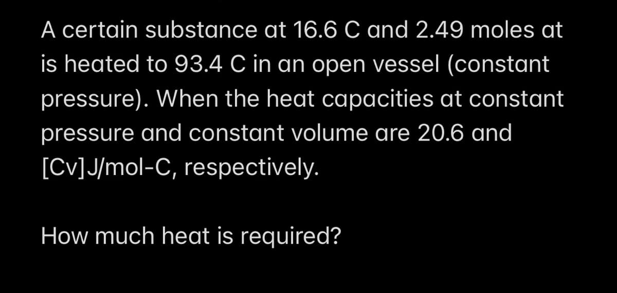 A certain substance at 16.6 C and 2.49 moles at
is heated to 93.4 C in an open vessel (constant
pressure). When the heat capacities at constant
pressure and constant volume are 20.6 and
[CV] J/mol-C, respectively.
How much heat is required?