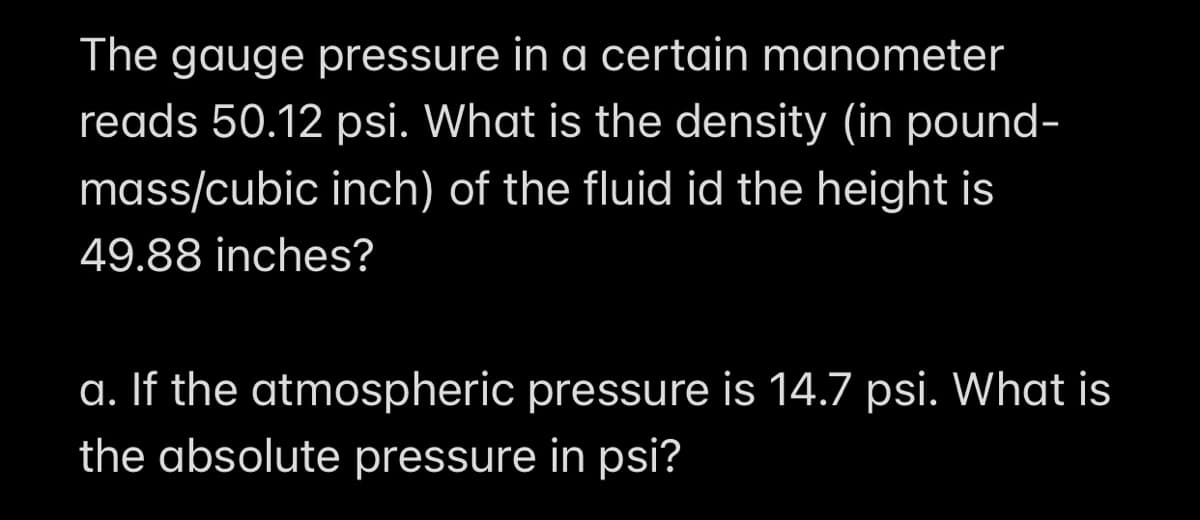 The gauge pressure in a certain manometer
reads 50.12 psi. What is the density (in pound-
mass/cubic inch) of the fluid id the height is
49.88 inches?
a. If the atmospheric pressure is 14.7 psi. What is
the absolute pressure in psi?
