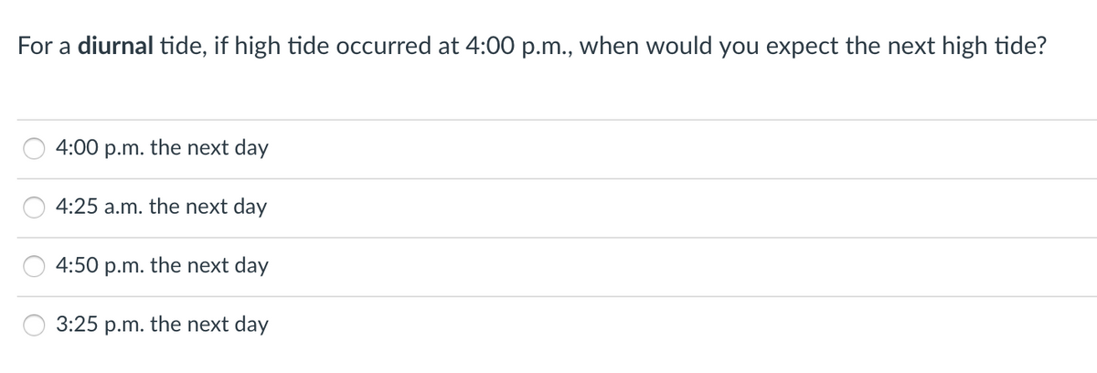 For a diurnal tide, if high tide occurred at 4:00 p.m., when would you expect the next high tide?
4:00 p.m. the next day
4:25 a.m. the next day
4:50 p.m. the next day
3:25
p.m.
the next day
