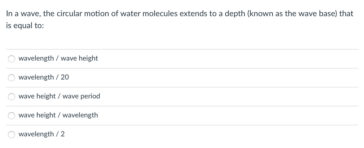 In a wave, the circular motion of water molecules extends to a depth (known as the wave base) that
is equal to:
wavelength / wave height
wavelength / 20
wave height / wave period
wave height / wavelength
wavelength / 2
