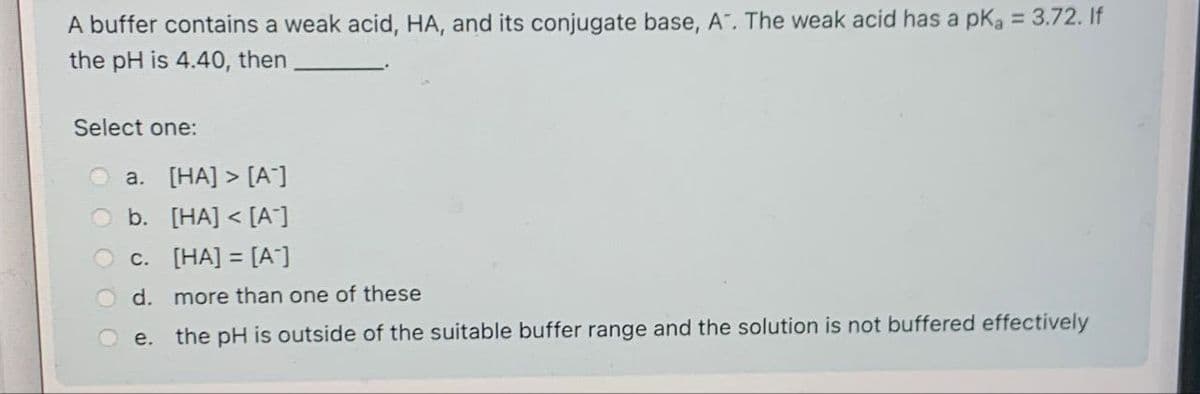 A buffer contains a weak acid, HA, and its conjugate base, A". The weak acid has a pKa = 3.72. If
the pH is 4.40, then
Select one:
a. [HA] > [A]
b. [HA] <[A]
c. [HA] = [A]
d. more than one of these
e. the pH is outside of the suitable buffer range and the solution is not buffered effectively