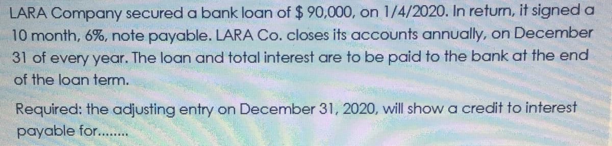 LARA Company secured a bank loan of $90,000, on 1/4/2020. In return, it signed a
10 month, 6%, note payable. LARA Co. closes its accounts annually, on December
31 of every year. The loan and total interest are to be paid to the bank at the end
of the loan term.
Required: the adjusting entry on December 31, 2020, will show a credit to interest
payable for...
