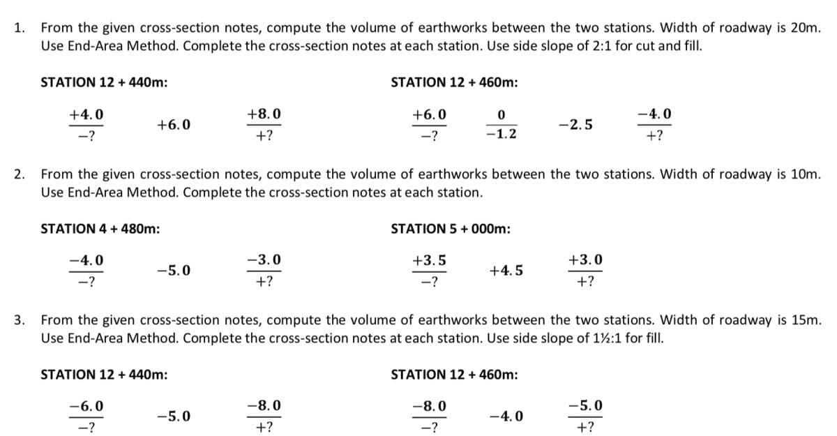 1.
From the given cross-section notes, compute the volume of earthworks between the two stations. Width of roadway is 20m.
Use End-Area Method. Complete the cross-section notes at each station. Use side slope of 2:1 for cut and fill.
3.
STATION 12 + 440m:
+4.0
-?
+6.0
STATION 4 + 480m:
-4.0
-?
-5.0
-6.0
-?
2. From the given cross-section notes, compute the volume of earthworks between the two stations. Width of roadway is 10m.
Use End-Area Method. Complete the cross-section notes at each station.
STATION 12 + 440m:
+8.0
+?
-5.0
-3.0
+?
STATION 12 + 460m:
+6.0
-?
-8.0
+?
0
-1.2
STATION 5 +000m:
+3.5
-?
From the given cross-section notes, compute the volume of earthworks between the two stations. Width of roadway is 15m.
Use End-Area Method. Complete the cross-section notes at each station. Use side slope of 1½:1 for fill.
+4.5
-8.0
-?
STATION 12 + 460m:
-2.5
-4.0
+3.0
+?
-4.0
+?
-5.0
+?