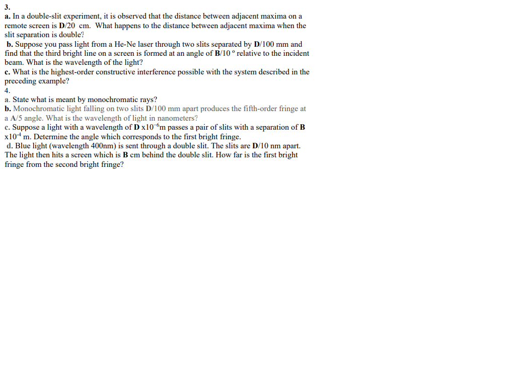 3.
a. In a double-slit experiment, it is observed that the distance between adjacent maxima on a
remote screen is D/20 cm. What happens to the distance between adjacent maxima when the
slit separation is double?
b. Suppose you pass light from a He-Ne laser through two slits separated by D/100 mm and
find that the third bright line on a screen is formed at an angle of B/10° relative to the incident
beam. What is the wavelength of the light?
c. What is the highest-order constructive interference possible with the system described in the
preceding example?
4.
a. State what is meant by monochromatic rays?
b. Monochromatic light falling on two slits D/100 mm apart produces the fifth-order fringe at
a A/5 angle. What is the wavelength of light in nanometers?
c. Suppose a light with a wavelength of D x10 m passes a pair of slits with a separation of B
x104 m. Determine the angle which corresponds to the first bright fringe.
d. Blue light (wavelength 400nm) is sent through a double slit. The slits are D/10 nm apart.
The light then hits a screen which is B cm behind the double slit. How far is the first bright
fringe from the second bright fringe?