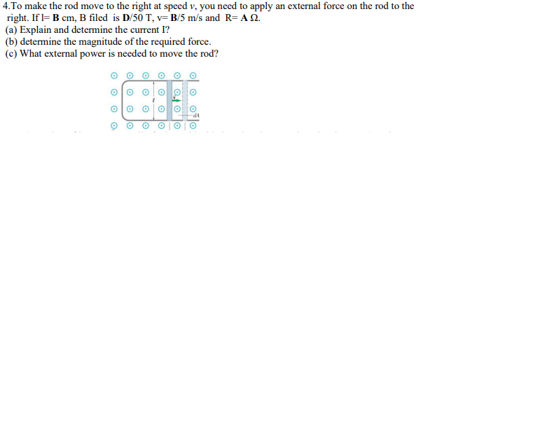 4.To make the rod move to the right at speed v, you need to apply an external force on the rod to the
right. If l= B cm, B filed is D/50 T, v= B/5 m/s and R=AS.
(a) Explain and determine the current I?
(b) determine the magnitude of the required force.
(c) What external power is needed
to move the rod?
O
O
O
O
O
O
O
O
O
o
O
to
O
o
O₁
O
O
O
O
OF O
lo