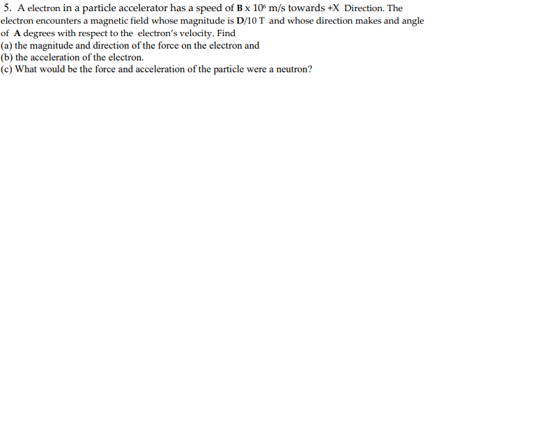 5. A electron in a particle accelerator has a speed of B x 10 m/s towards +X Direction. The
electron encounters a magnetic field whose magnitude is D/10 T and whose direction makes and angle
of A degrees with respect to the electron's velocity. Find
(a) the magnitude and direction of the force on the electron and
(b) the acceleration of the electron.
(c) What would be the force and acceleration of the particle were a neutron?